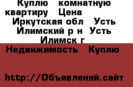Куплю 1 комнатную квартиру › Цена ­ 500 000 - Иркутская обл., Усть-Илимский р-н, Усть-Илимск г. Недвижимость » Куплю   